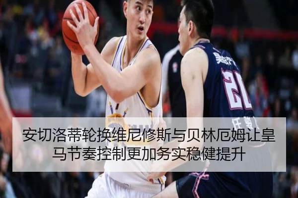 安切洛蒂轮换维尼修斯与贝林厄姆让皇马节奏控制更加务实稳健提升